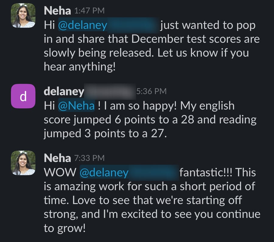Slack messages: Neha tells Delaney that December scores are being released. Delaney replies 'I am so happy! My english score jumped 6 points to a 28 and reading jumped 3 points to a 27.' Neha answers 'WOW Delaney fantastic!!! This is amazing work for such a short period of time.'