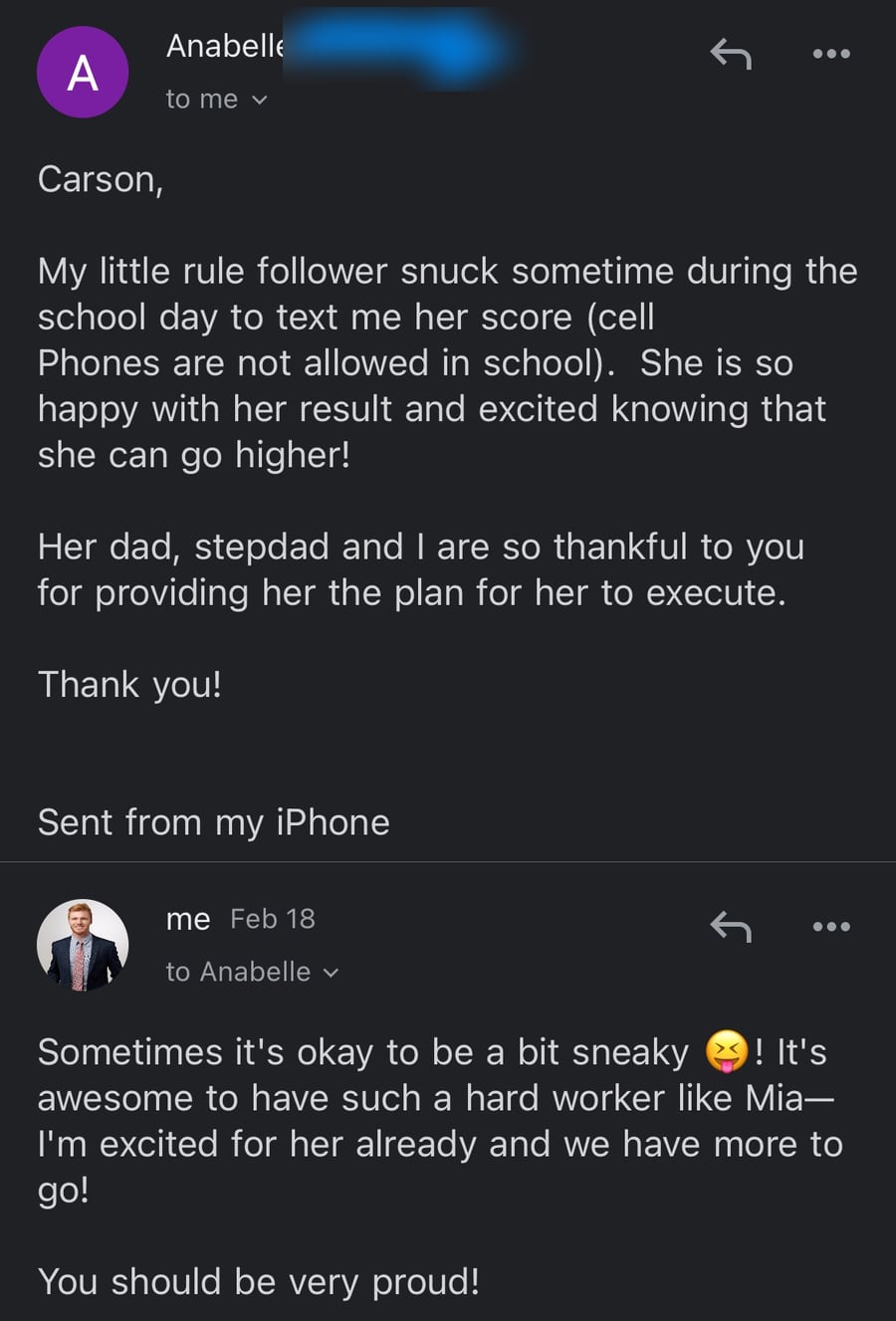 Email from Mia's mom, Anabelle: 'My little rule follower snuck sometime during the school day to text me her score (cell Phones are not allowed in school). She is so happy with her result and excited knowing that she can go higher! Her dad, stepdad and I are so thankful to you for providing her the plan for her to execute.' Carson replies on February 18: 'It's awesome to have such a hard worker like Mia—I'm excited for her already and we have more to go!'