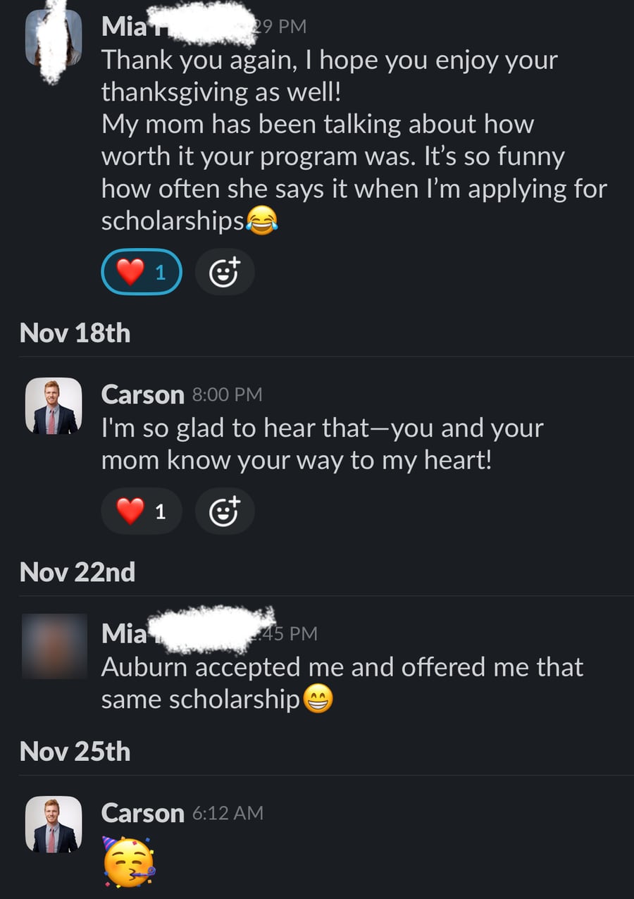 Slack messages: Mia writes 'My mom has been talking about how worth it your program was. It's so funny how often she says it when I'm applying for scholarships' and, a few days later, 'Auburn accepted me and offered me that same scholarship.' Carson replies 'I'm so glad to hear that—you and your mom know your way to my heart!'