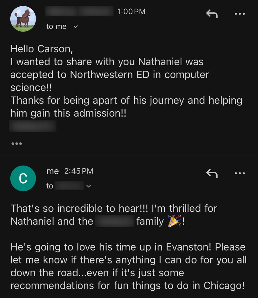 Email from Nathaniel's mom: 'I wanted to share with you Nathaniel was accepted to Northwestern ED in computer science!! Thanks for being apart of his journey and helping him gain this admission!!' Carson replies 'That's so incredible to hear!!! I'm thrilled for Nathaniel and the family! He's going to love his time up in Evanston!'