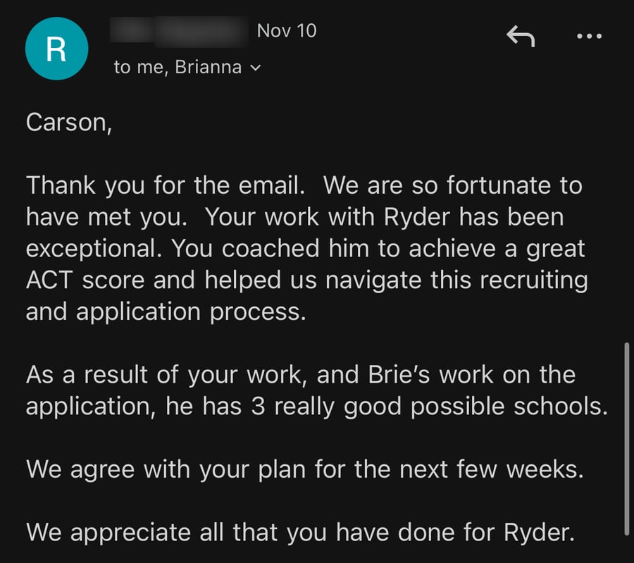 Email from Ryder's dad, November 10: 'We are so fortunate to have met you. Your work with Ryder has been exceptional. You coached him to achieve a great ACT score and helped us navigate this recruiting and application process. As a result of your work, and Brie's work on the application, he has 3 really good possible schools... We appreciate all that you have done for Ryder.'
