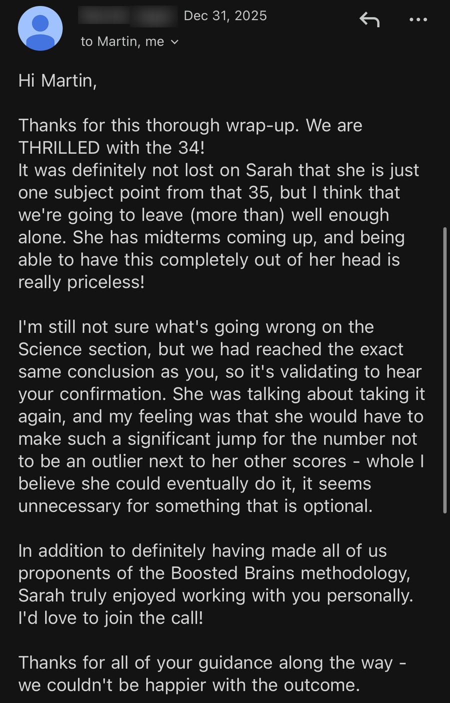 Email from Sarah's mom, December 31, 2025: 'We are THRILLED with the 34!... being able to have this completely out of her head is really priceless!... In addition to definitely having made all of us proponents of the Boosted Brains methodology, Sarah truly enjoyed working with you personally... we couldn't be happier with the outcome.'