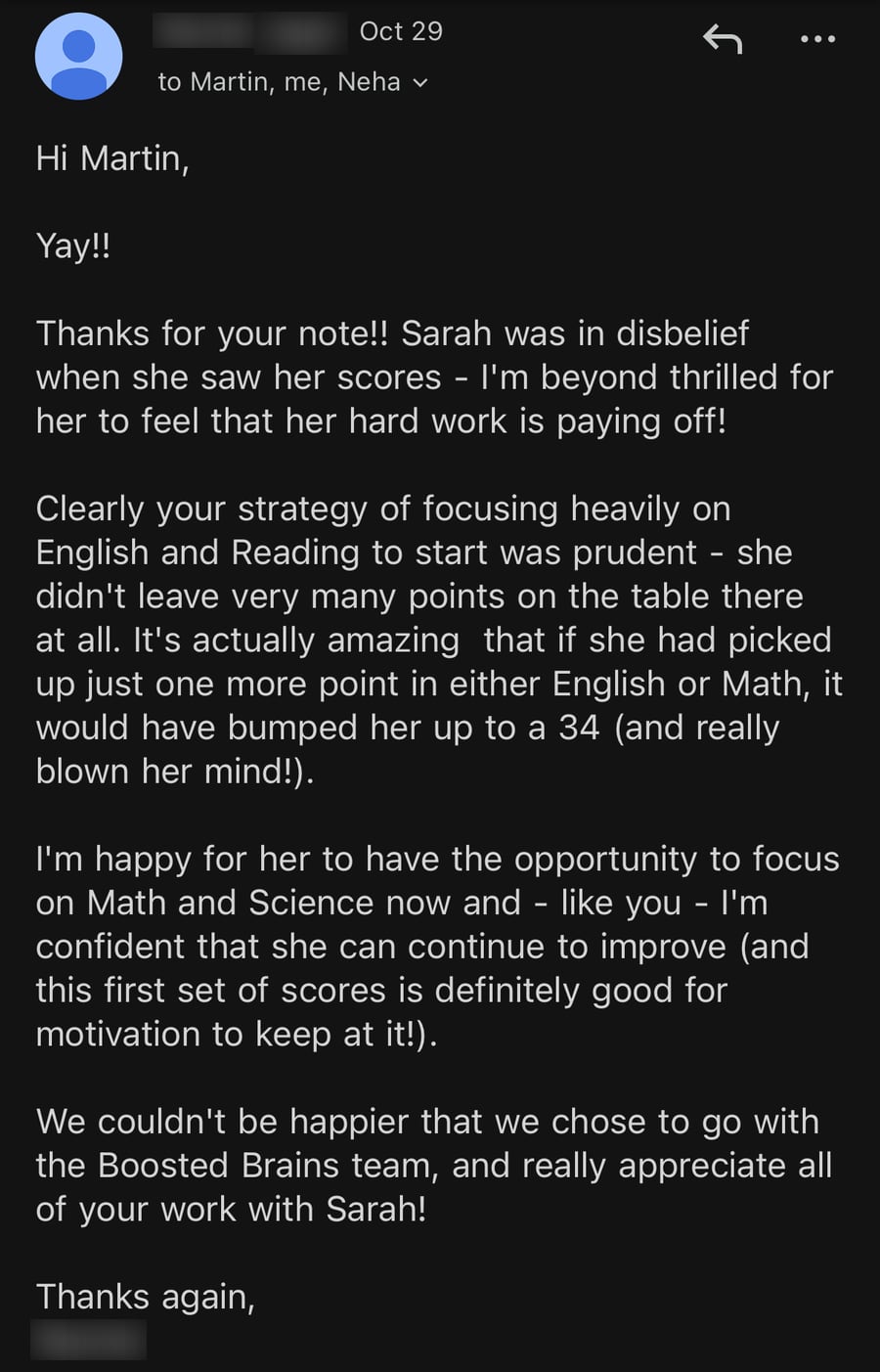 Email from Sarah's mom, October 29: 'Sarah was in disbelief when she saw her scores - I'm beyond thrilled for her to feel that her hard work is paying off! Clearly your strategy of focusing heavily on English and Reading to start was prudent... We couldn't be happier that we chose to go with the Boosted Brains team, and really appreciate all of your work with Sarah!'