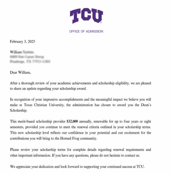 Letter from TCU's Office of Admission dated February 3, 2025: 'the administration has chosen to award you the Dean's Scholarship. This merit-based scholarship provides $32,000 annually, renewable for up to four years or eight semesters'
